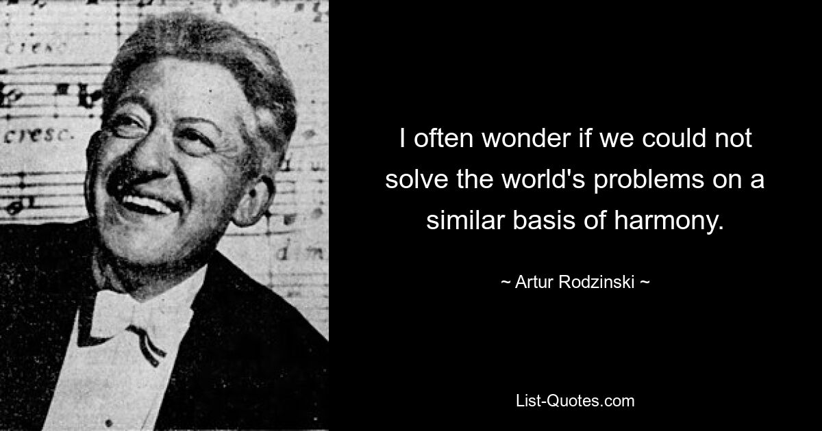 I often wonder if we could not solve the world's problems on a similar basis of harmony. — © Artur Rodzinski