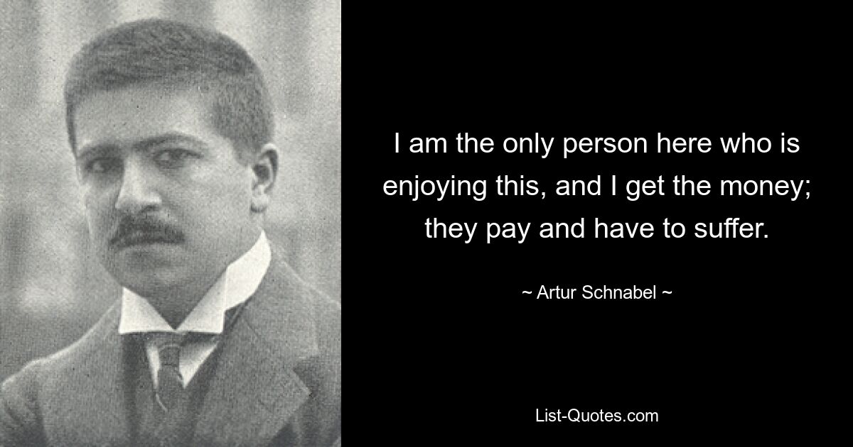 I am the only person here who is enjoying this, and I get the money; they pay and have to suffer. — © Artur Schnabel