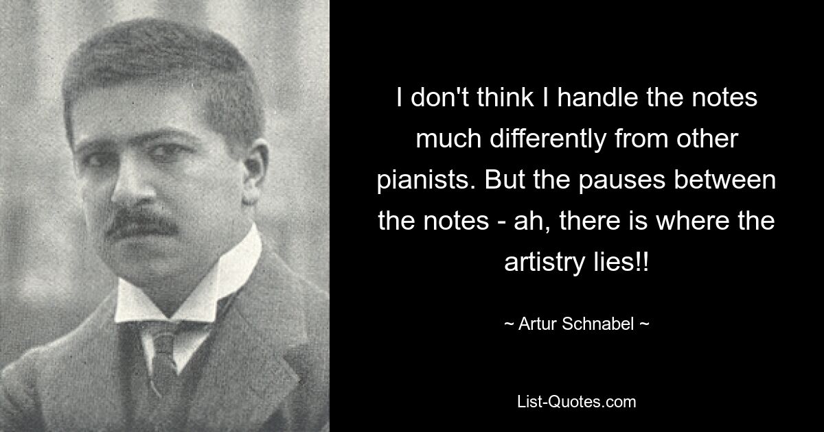 I don't think I handle the notes much differently from other pianists. But the pauses between the notes - ah, there is where the artistry lies!! — © Artur Schnabel