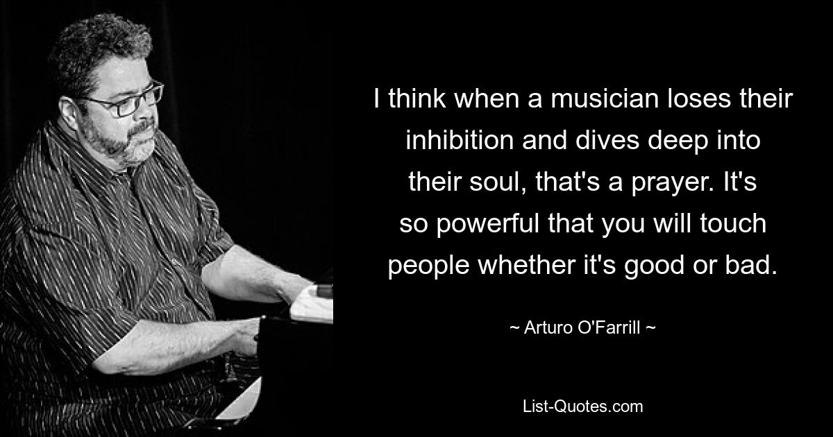 I think when a musician loses their inhibition and dives deep into their soul, that's a prayer. It's so powerful that you will touch people whether it's good or bad. — © Arturo O'Farrill