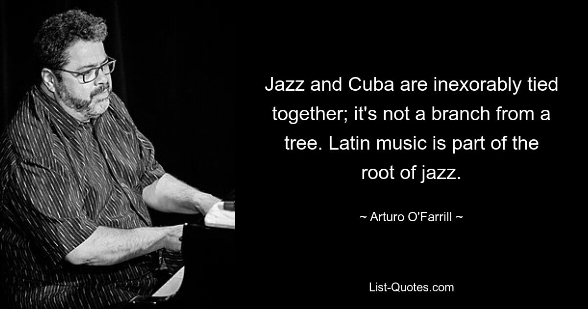 Jazz and Cuba are inexorably tied together; it's not a branch from a tree. Latin music is part of the root of jazz. — © Arturo O'Farrill