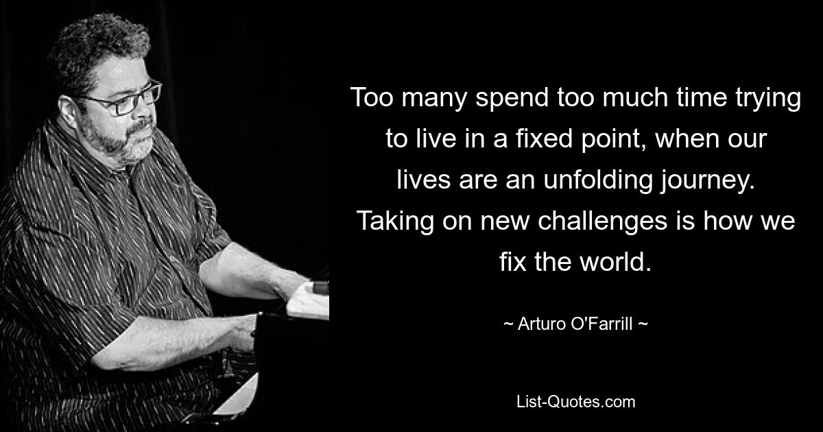 Too many spend too much time trying to live in a fixed point, when our lives are an unfolding journey. Taking on new challenges is how we fix the world. — © Arturo O'Farrill