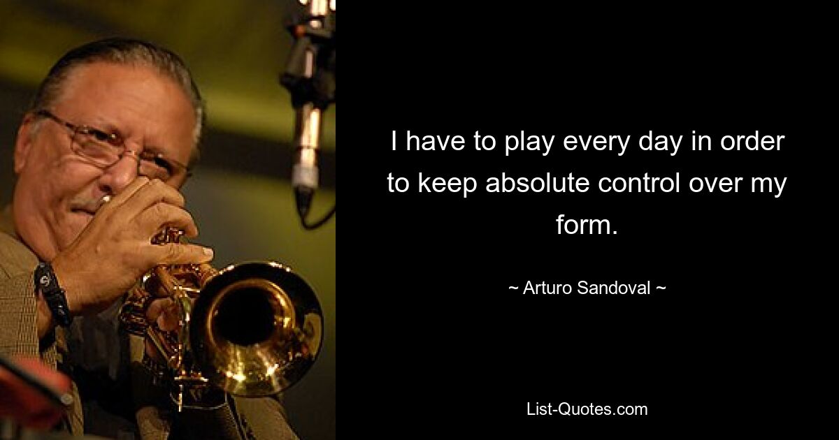 I have to play every day in order to keep absolute control over my form. — © Arturo Sandoval