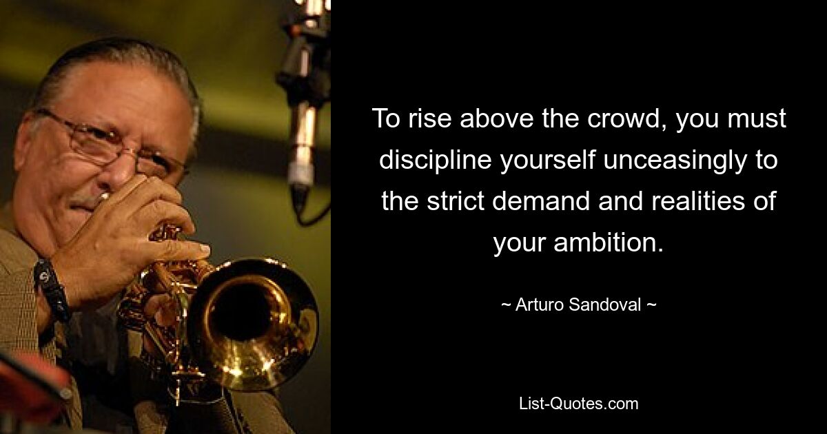 To rise above the crowd, you must discipline yourself unceasingly to the strict demand and realities of your ambition. — © Arturo Sandoval