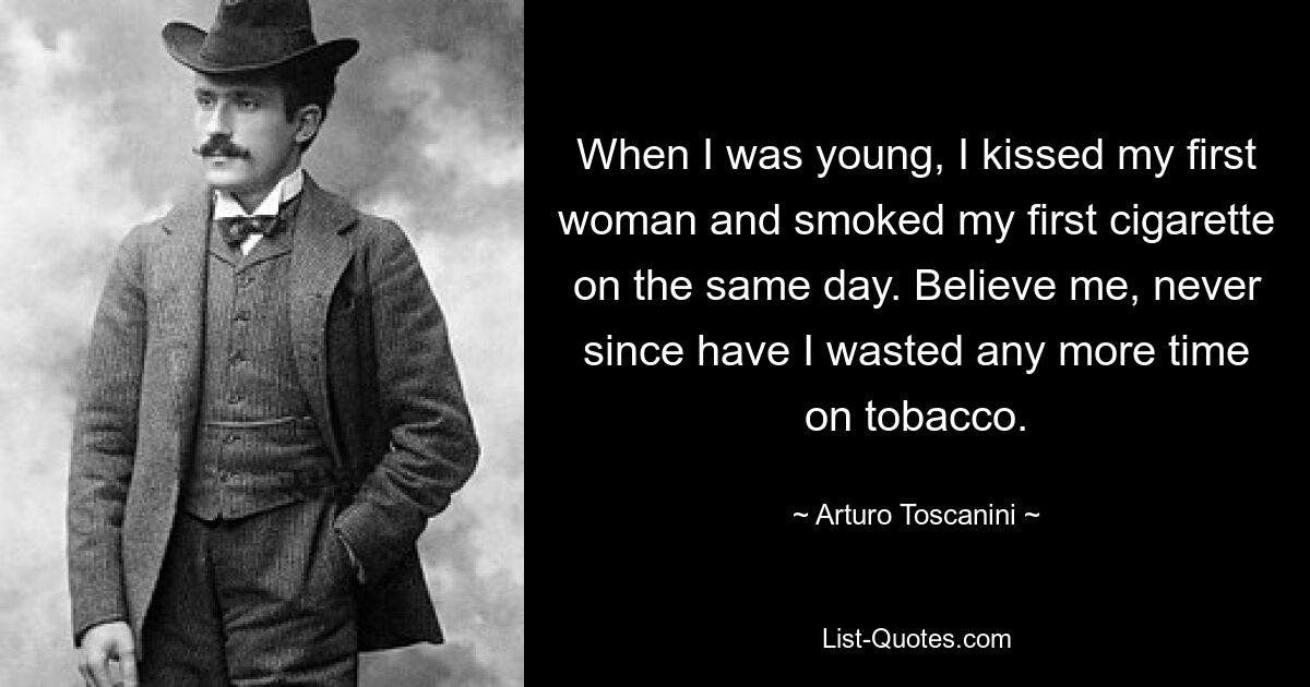 When I was young, I kissed my first woman and smoked my first cigarette on the same day. Believe me, never since have I wasted any more time on tobacco. — © Arturo Toscanini