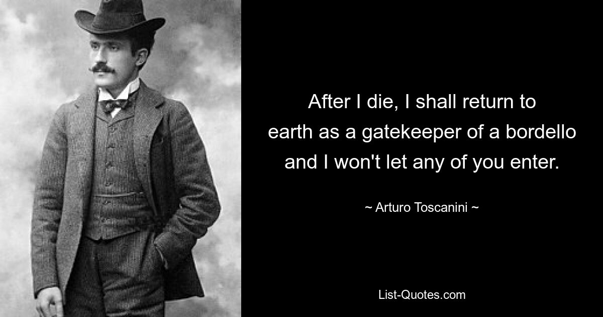 After I die, I shall return to earth as a gatekeeper of a bordello and I won't let any of you enter. — © Arturo Toscanini