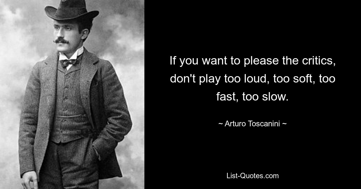 If you want to please the critics, don't play too loud, too soft, too fast, too slow. — © Arturo Toscanini