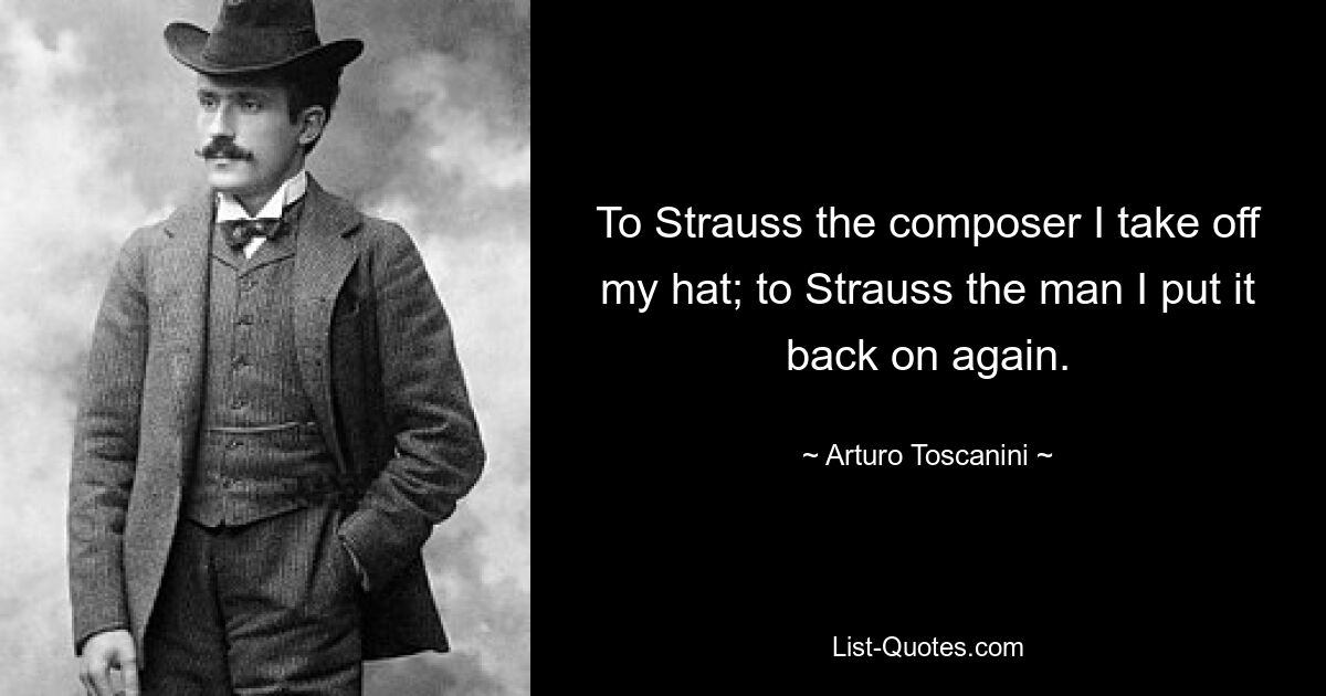 To Strauss the composer I take off my hat; to Strauss the man I put it back on again. — © Arturo Toscanini