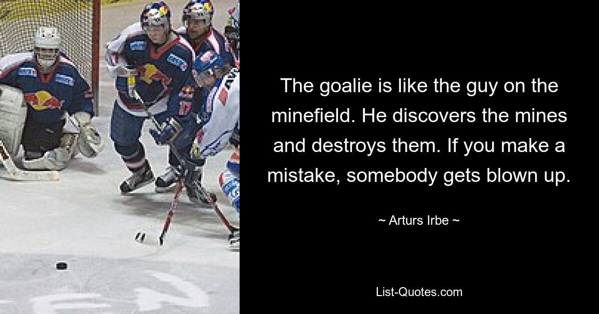 The goalie is like the guy on the minefield. He discovers the mines and destroys them. If you make a mistake, somebody gets blown up. — © Arturs Irbe