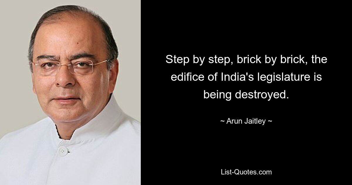 Step by step, brick by brick, the edifice of India's legislature is being destroyed. — © Arun Jaitley