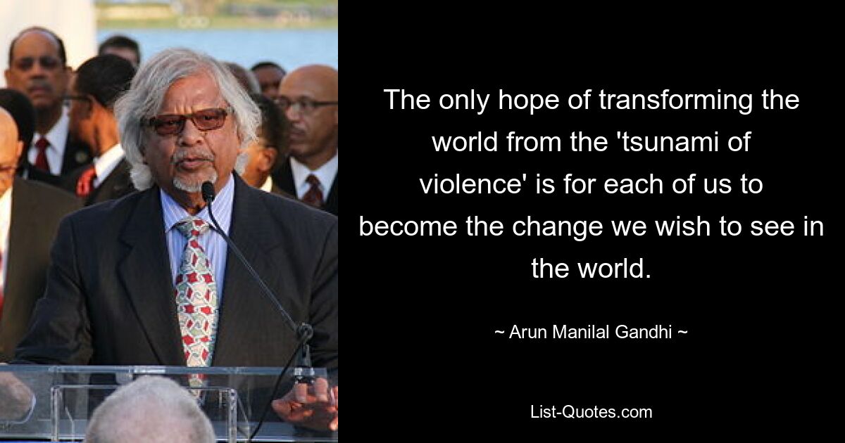 The only hope of transforming the world from the 'tsunami of violence' is for each of us to become the change we wish to see in the world. — © Arun Manilal Gandhi