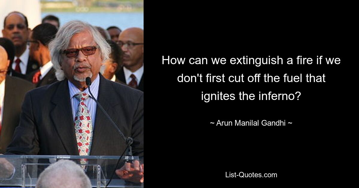 How can we extinguish a fire if we don't first cut off the fuel that ignites the inferno? — © Arun Manilal Gandhi