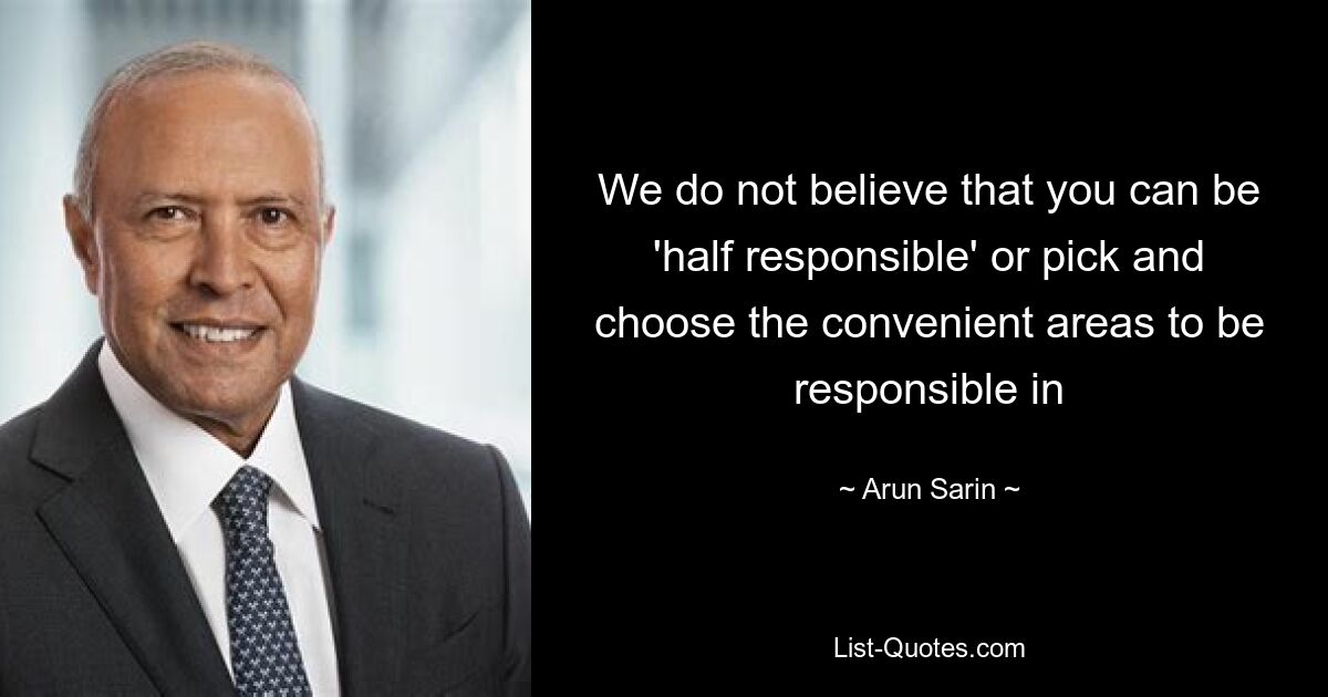 We do not believe that you can be 'half responsible' or pick and choose the convenient areas to be responsible in — © Arun Sarin