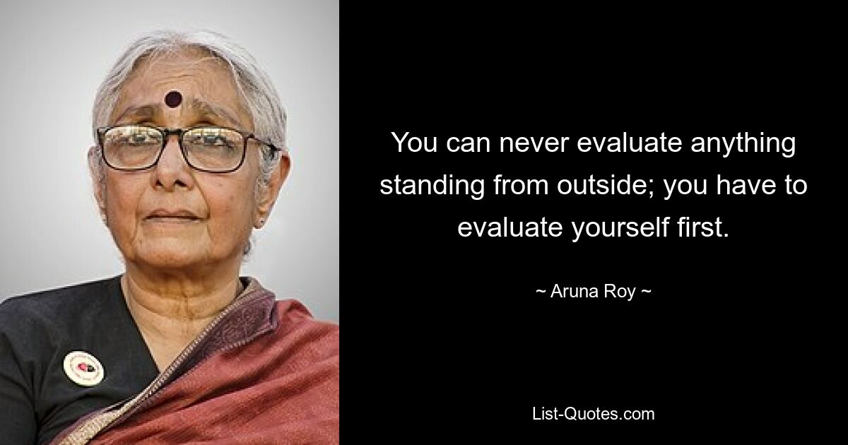 You can never evaluate anything standing from outside; you have to evaluate yourself first. — © Aruna Roy