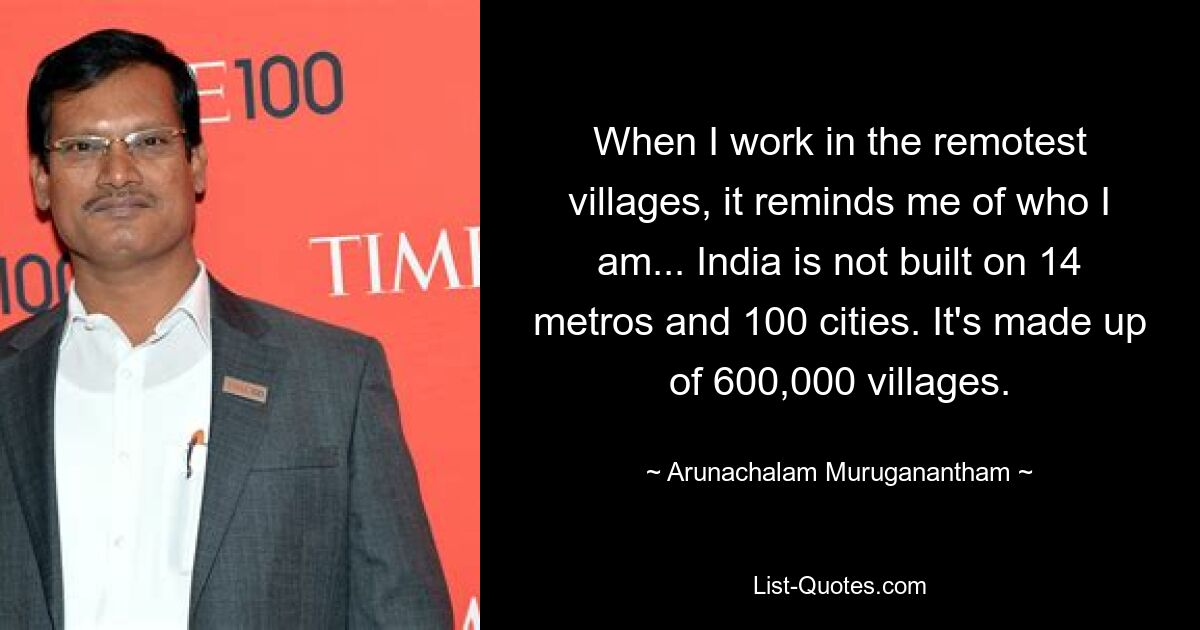 When I work in the remotest villages, it reminds me of who I am... India is not built on 14 metros and 100 cities. It's made up of 600,000 villages. — © Arunachalam Muruganantham