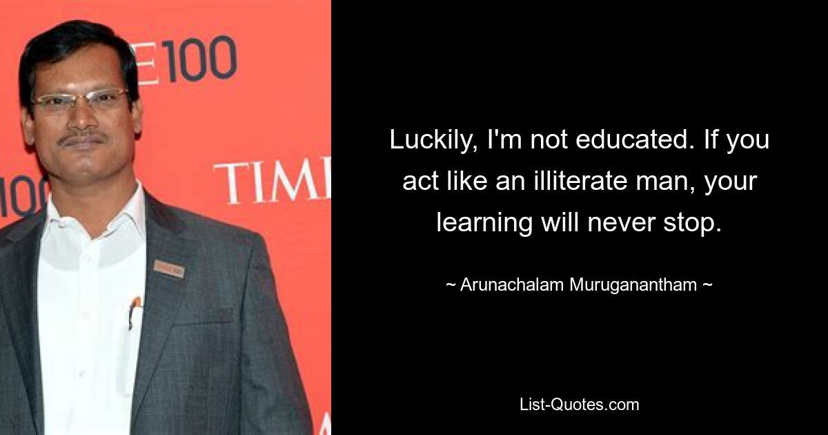 Luckily, I'm not educated. If you act like an illiterate man, your learning will never stop. — © Arunachalam Muruganantham