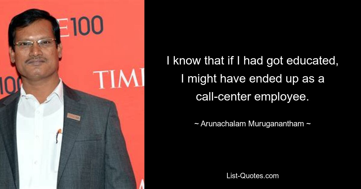 I know that if I had got educated, I might have ended up as a call-center employee. — © Arunachalam Muruganantham