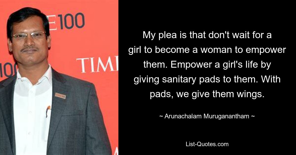 My plea is that don't wait for a girl to become a woman to empower them. Empower a girl's life by giving sanitary pads to them. With pads, we give them wings. — © Arunachalam Muruganantham