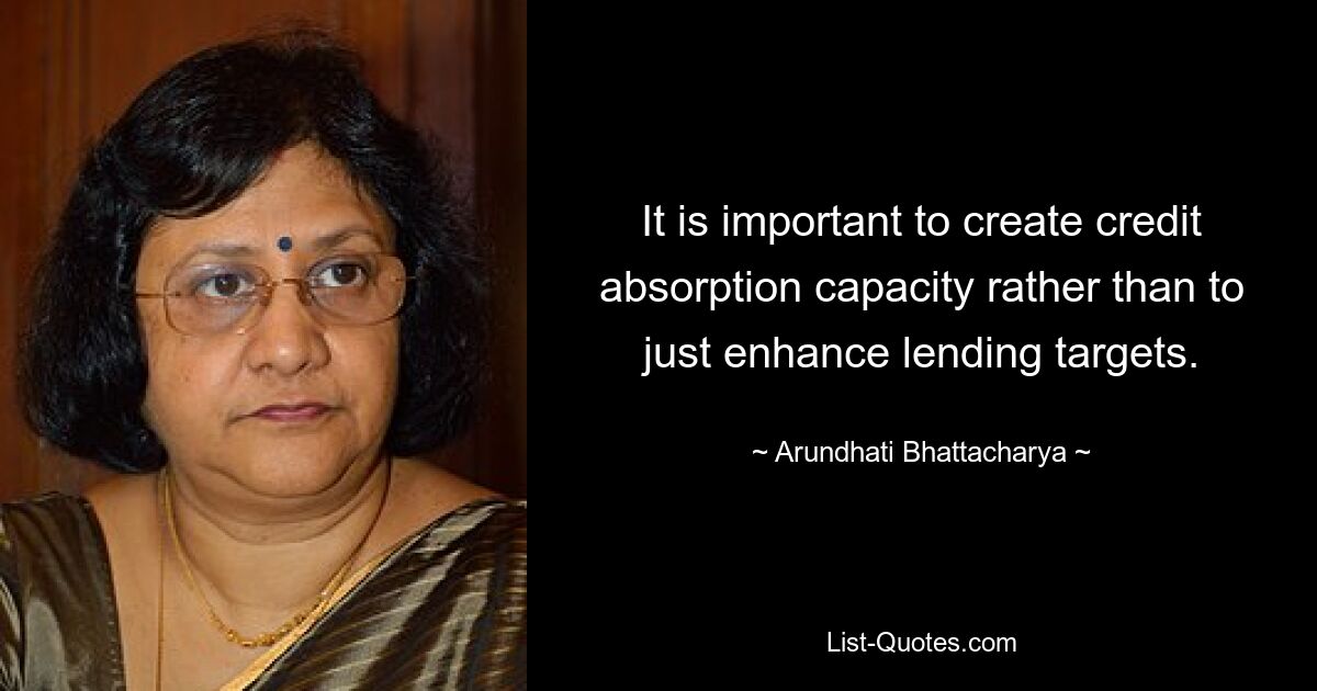 It is important to create credit absorption capacity rather than to just enhance lending targets. — © Arundhati Bhattacharya