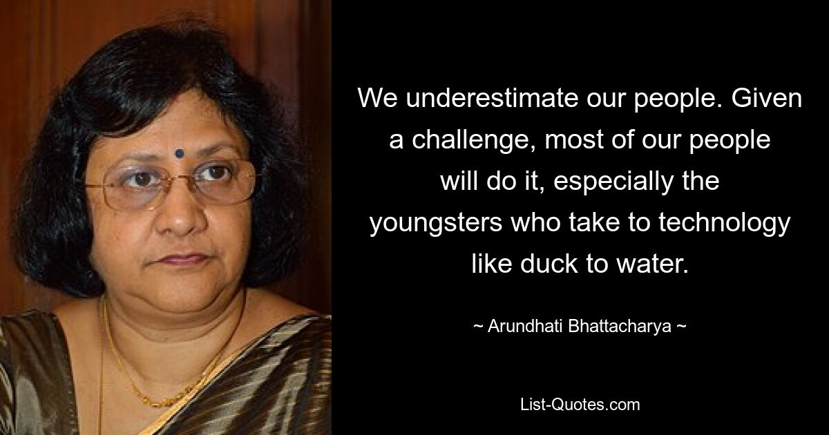 We underestimate our people. Given a challenge, most of our people will do it, especially the youngsters who take to technology like duck to water. — © Arundhati Bhattacharya