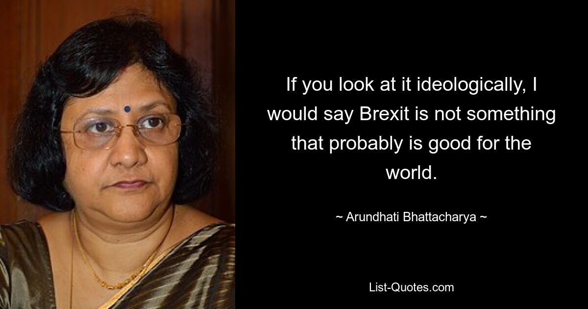 If you look at it ideologically, I would say Brexit is not something that probably is good for the world. — © Arundhati Bhattacharya