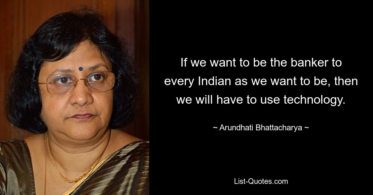 If we want to be the banker to every Indian as we want to be, then we will have to use technology. — © Arundhati Bhattacharya