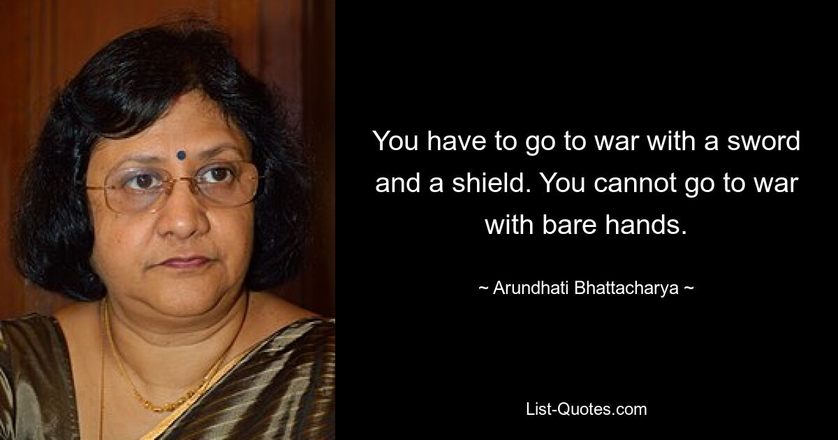 You have to go to war with a sword and a shield. You cannot go to war with bare hands. — © Arundhati Bhattacharya