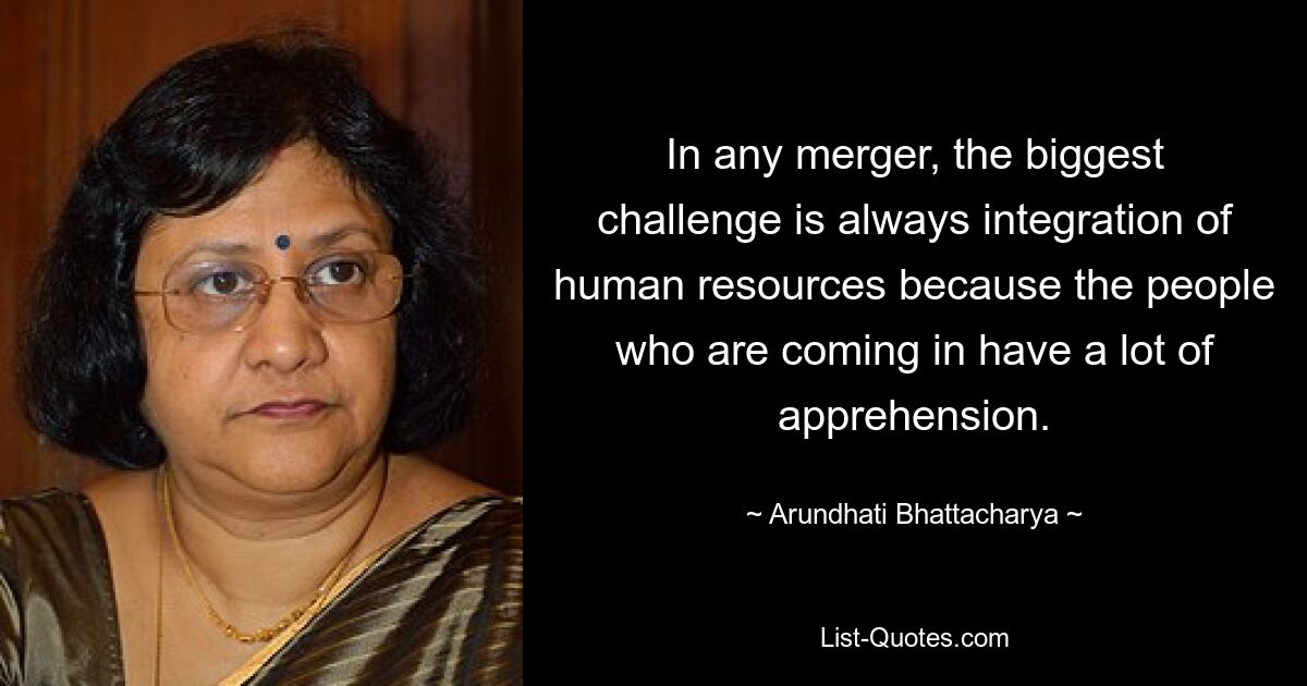 In any merger, the biggest challenge is always integration of human resources because the people who are coming in have a lot of apprehension. — © Arundhati Bhattacharya