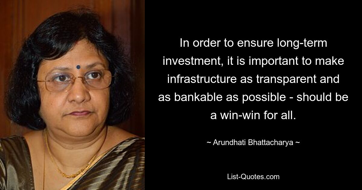 In order to ensure long-term investment, it is important to make infrastructure as transparent and as bankable as possible - should be a win-win for all. — © Arundhati Bhattacharya