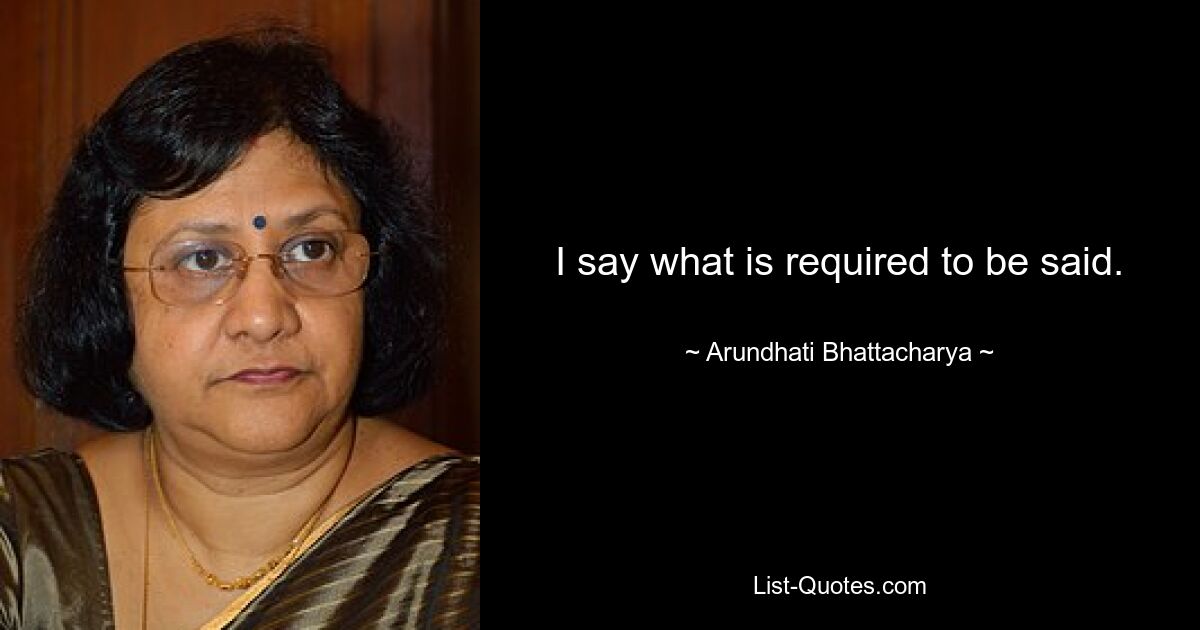 I say what is required to be said. — © Arundhati Bhattacharya