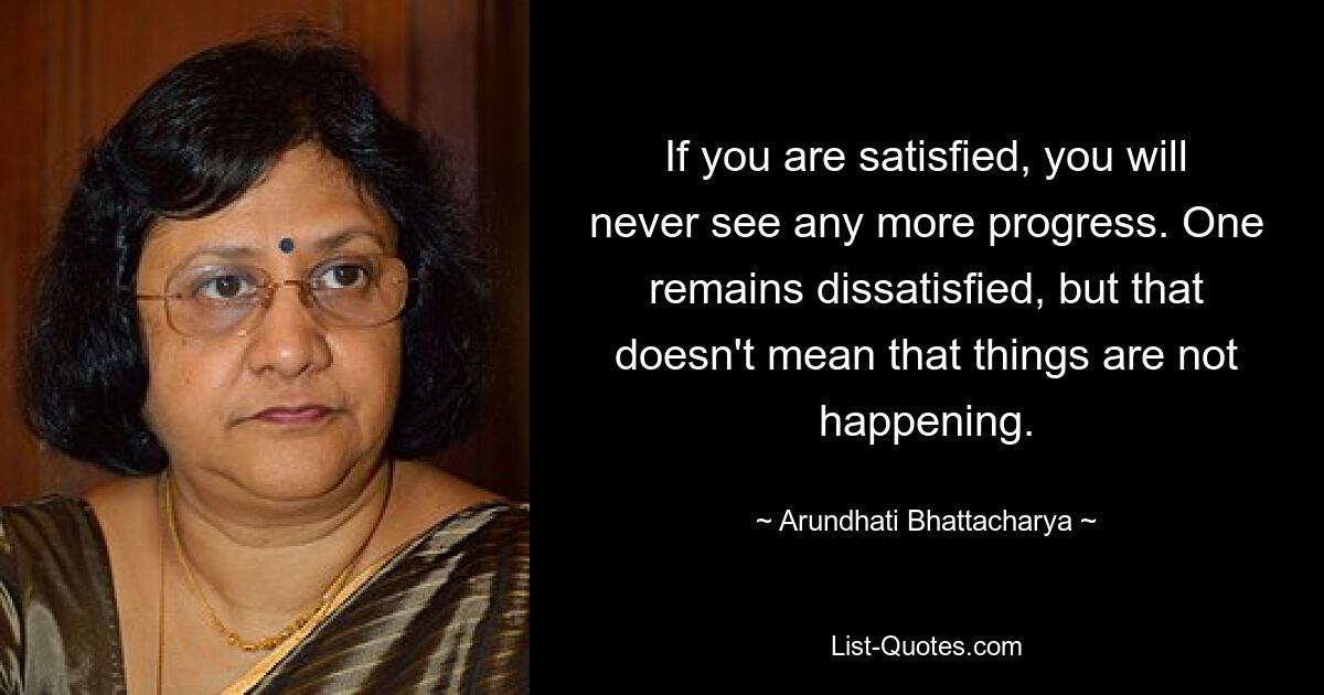 If you are satisfied, you will never see any more progress. One remains dissatisfied, but that doesn't mean that things are not happening. — © Arundhati Bhattacharya