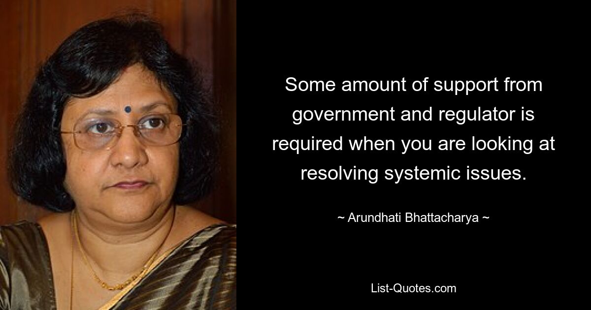 Some amount of support from government and regulator is required when you are looking at resolving systemic issues. — © Arundhati Bhattacharya