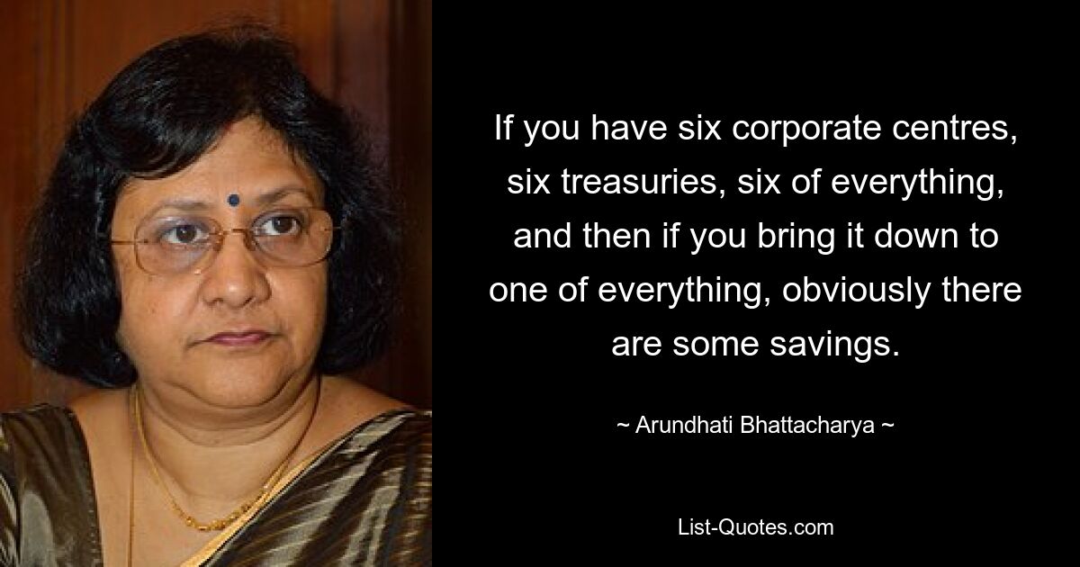 If you have six corporate centres, six treasuries, six of everything, and then if you bring it down to one of everything, obviously there are some savings. — © Arundhati Bhattacharya