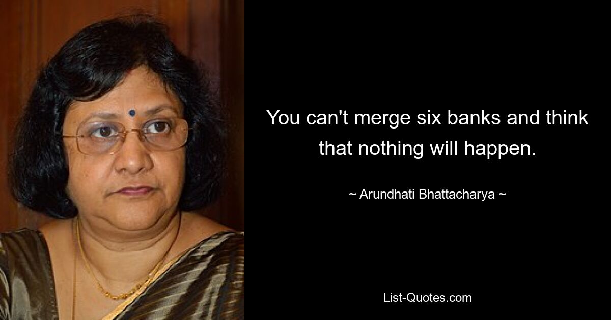 You can't merge six banks and think that nothing will happen. — © Arundhati Bhattacharya