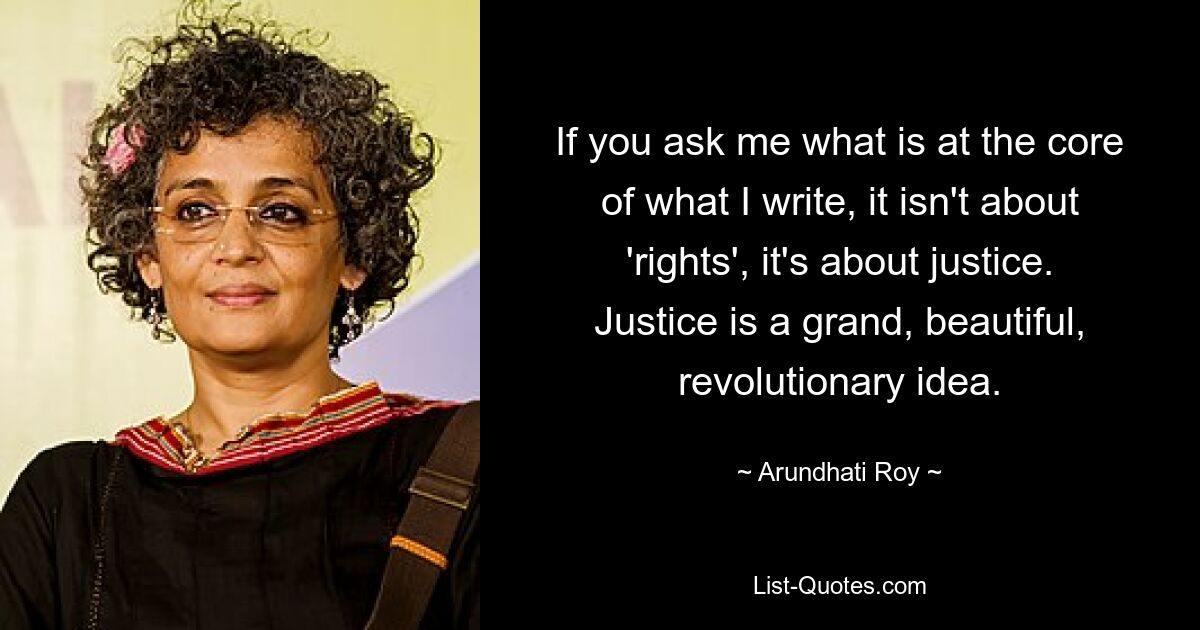 If you ask me what is at the core of what I write, it isn't about 'rights', it's about justice. Justice is a grand, beautiful, revolutionary idea. — © Arundhati Roy