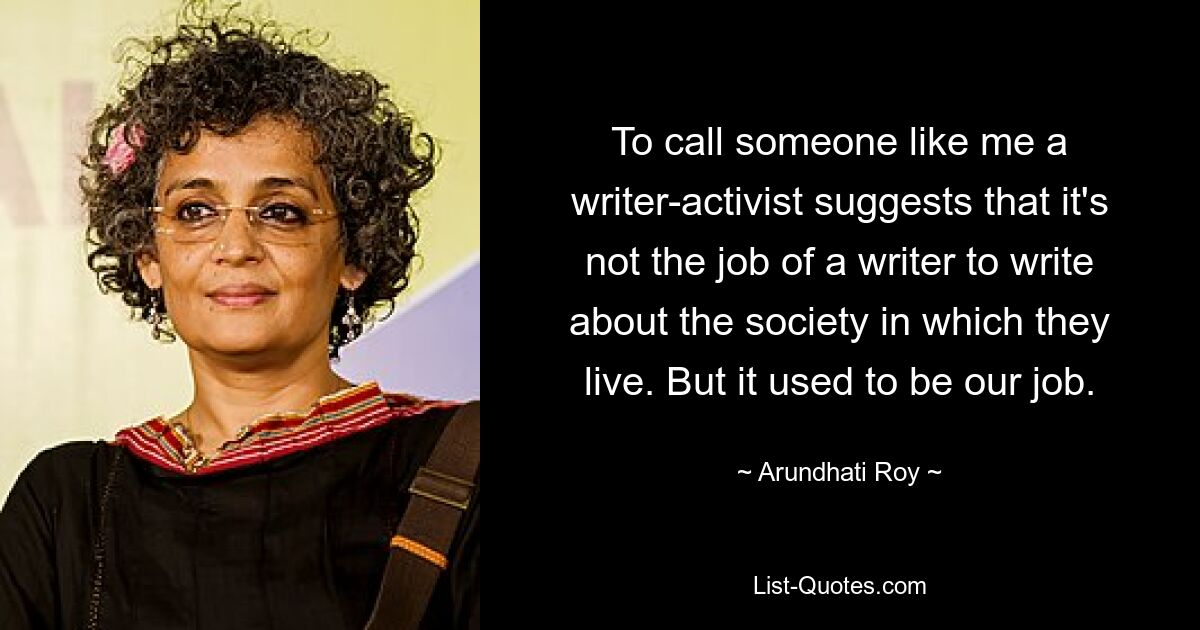 To call someone like me a writer-activist suggests that it's not the job of a writer to write about the society in which they live. But it used to be our job. — © Arundhati Roy