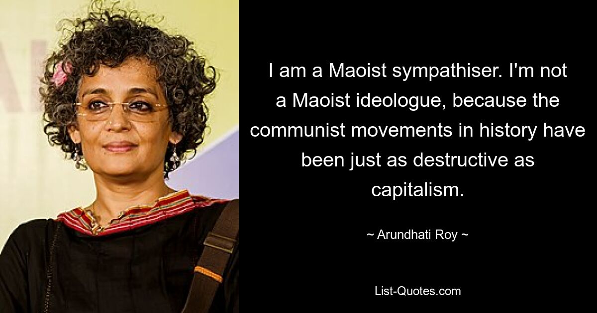 I am a Maoist sympathiser. I'm not a Maoist ideologue, because the communist movements in history have been just as destructive as capitalism. — © Arundhati Roy