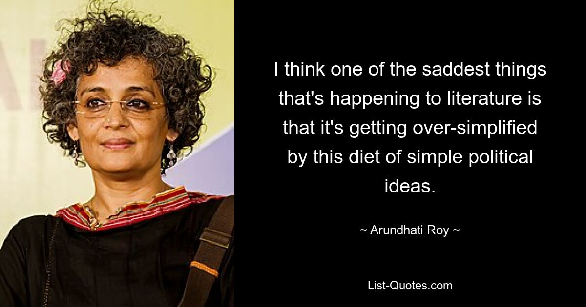 I think one of the saddest things that's happening to literature is that it's getting over-simplified by this diet of simple political ideas. — © Arundhati Roy