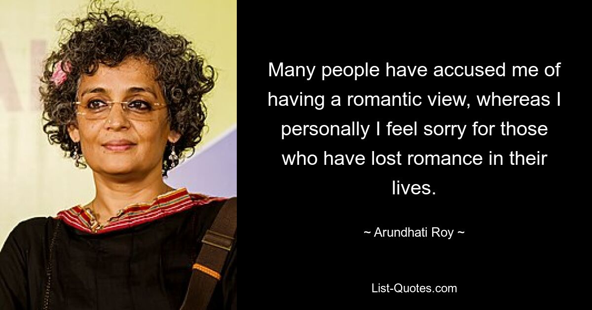 Many people have accused me of having a romantic view, whereas I personally I feel sorry for those who have lost romance in their lives. — © Arundhati Roy