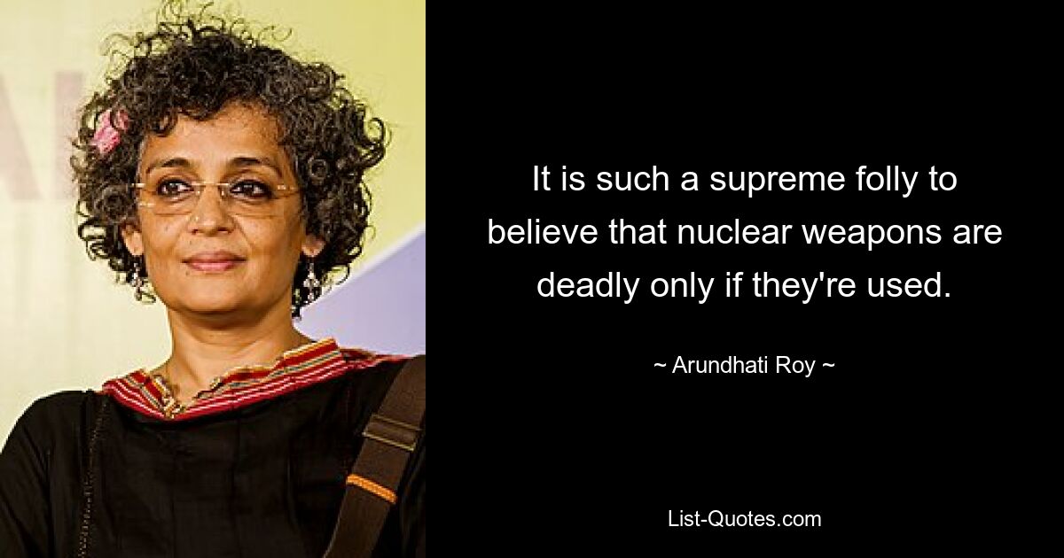 It is such a supreme folly to believe that nuclear weapons are deadly only if they're used. — © Arundhati Roy