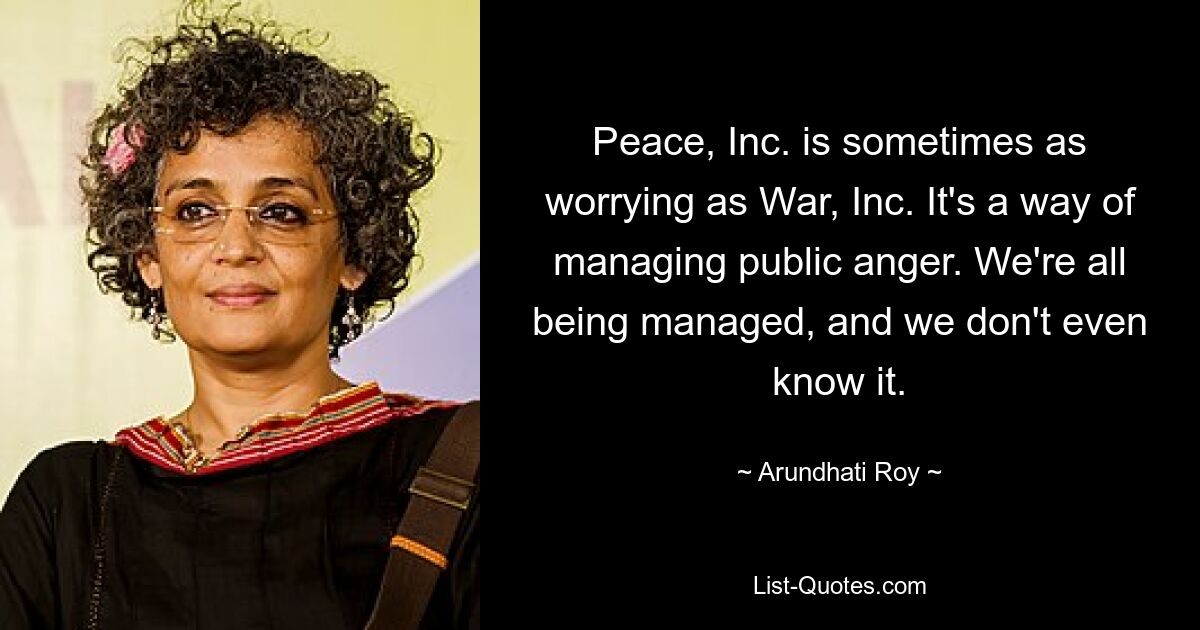 Peace, Inc. is sometimes as worrying as War, Inc. It's a way of managing public anger. We're all being managed, and we don't even know it. — © Arundhati Roy