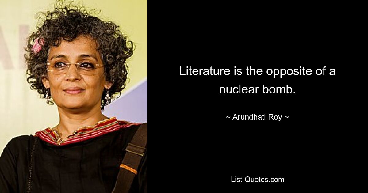 Literature is the opposite of a nuclear bomb. — © Arundhati Roy