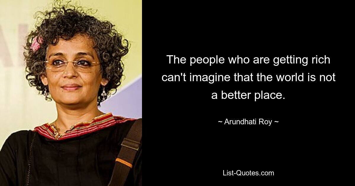 The people who are getting rich can't imagine that the world is not a better place. — © Arundhati Roy