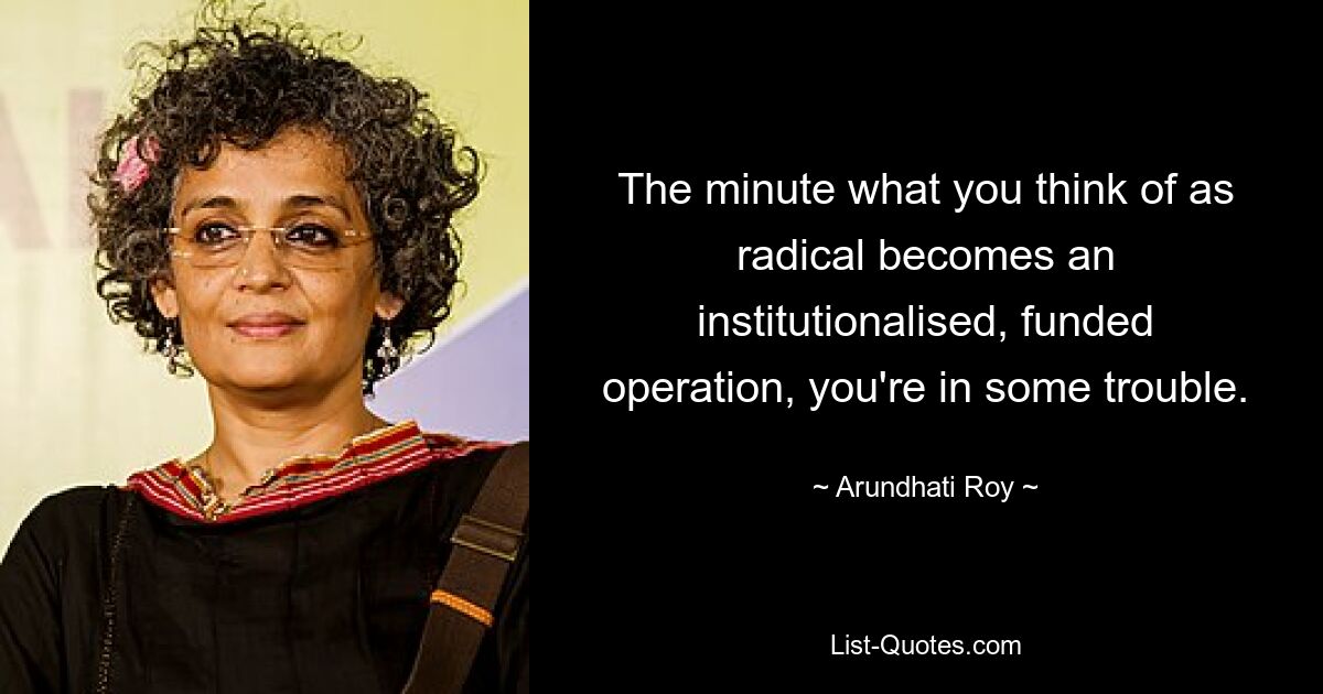 Sobald das, was Sie für radikal halten, zu einer institutionalisierten, finanzierten Operation wird, stecken Sie in Schwierigkeiten. — © Arundhati Roy