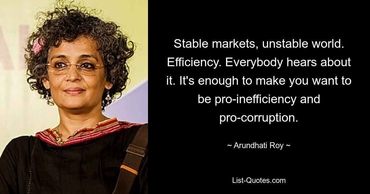 Stable markets, unstable world. Efficiency. Everybody hears about it. It's enough to make you want to be pro-inefficiency and pro-corruption. — © Arundhati Roy