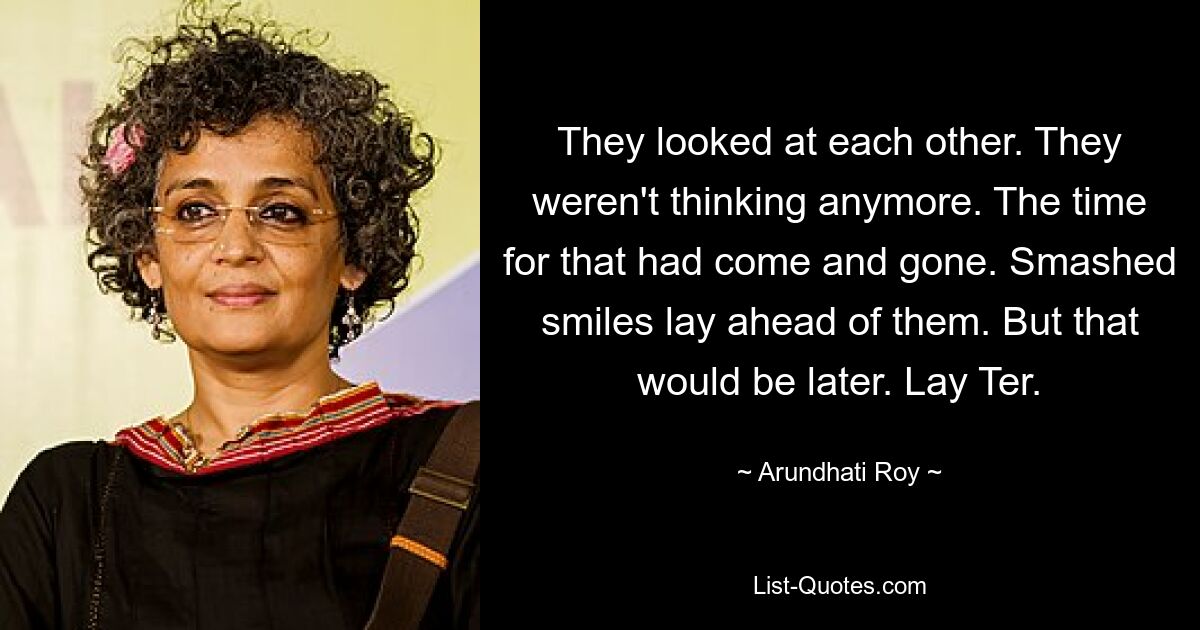 They looked at each other. They weren't thinking anymore. The time for that had come and gone. Smashed smiles lay ahead of them. But that would be later. Lay Ter. — © Arundhati Roy