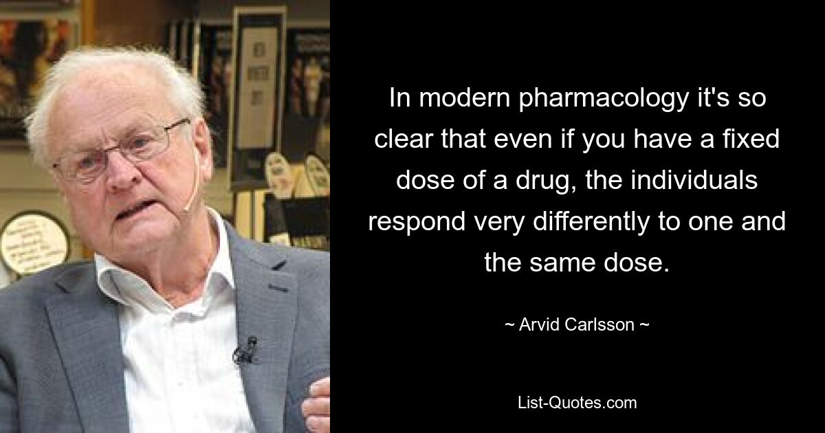 In modern pharmacology it's so clear that even if you have a fixed dose of a drug, the individuals respond very differently to one and the same dose. — © Arvid Carlsson