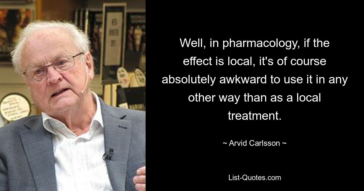 Well, in pharmacology, if the effect is local, it's of course absolutely awkward to use it in any other way than as a local treatment. — © Arvid Carlsson