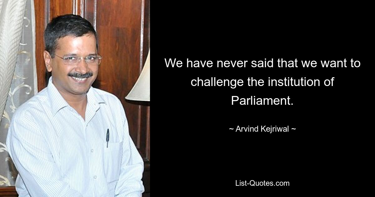 We have never said that we want to challenge the institution of Parliament. — © Arvind Kejriwal