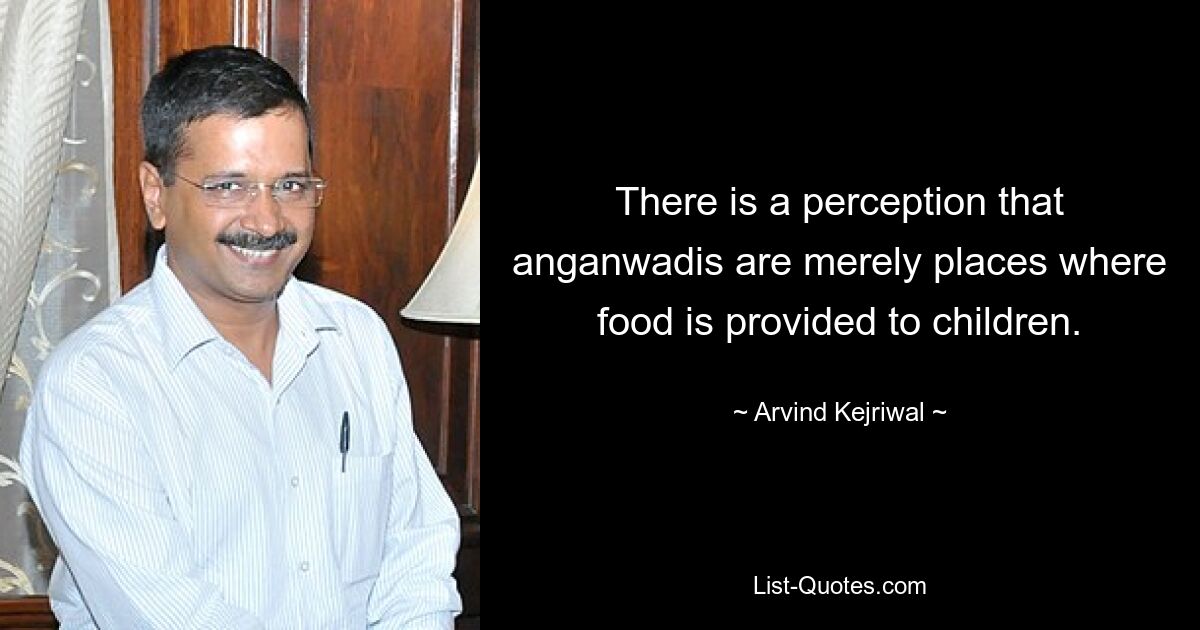 There is a perception that anganwadis are merely places where food is provided to children. — © Arvind Kejriwal